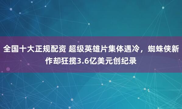 全国十大正规配资 超级英雄片集体遇冷，蜘蛛侠新作却狂揽3.6亿美元创纪录