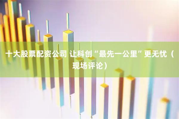 十大股票配资公司 让科创“最先一公里”更无忧（现场评论）