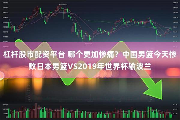 杠杆股市配资平台 哪个更加惨痛？中国男篮今天惨败日本男篮VS2019年世界杯输波兰