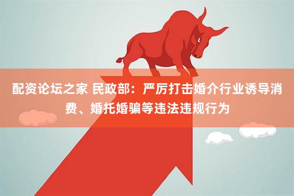 配资论坛之家 民政部：严厉打击婚介行业诱导消费、婚托婚骗等违法违规行为