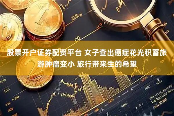 股票开户证券配资平台 女子查出癌症花光积蓄旅游肿瘤变小 旅行带来生的希望