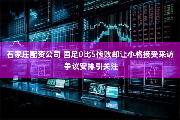 石家庄配资公司 国足0比5惨败却让小将接受采访 争议安排引关注
