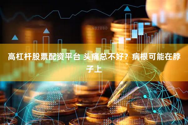 高杠杆股票配资平台 头痛总不好？病根可能在脖子上